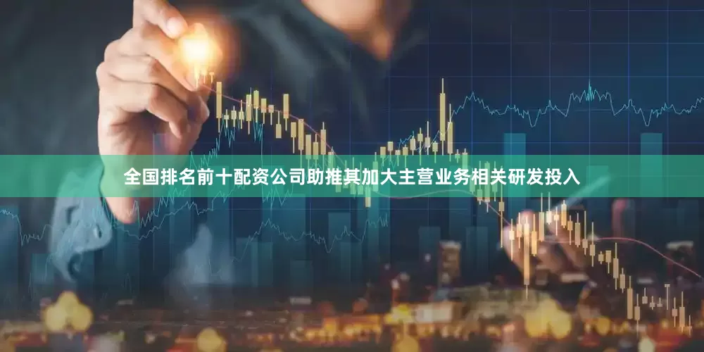 全国排名前十配资公司助推其加大主营业务相关研发投入