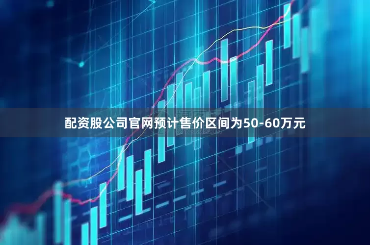 配资股公司官网预计售价区间为50-60万元