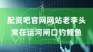 配资吧官网网站老李头常在运河闸口钓鲤鱼
