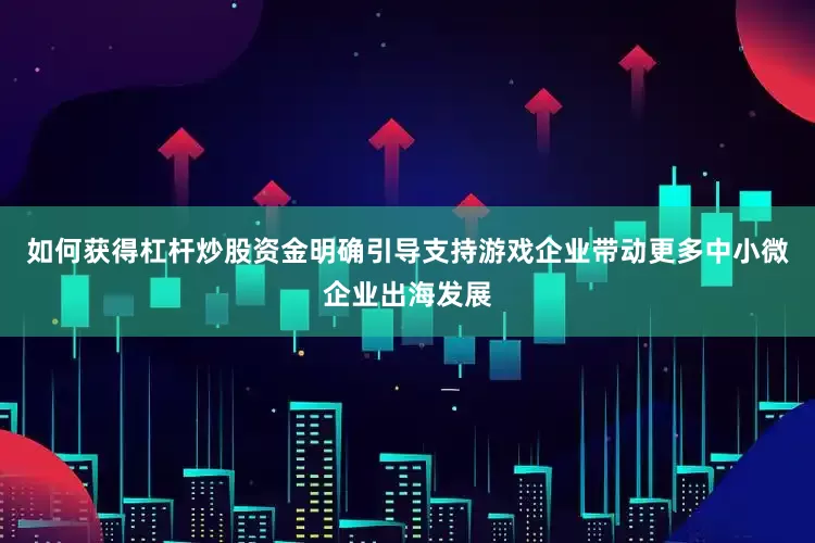 如何获得杠杆炒股资金明确引导支持游戏企业带动更多中小微企业出海发展