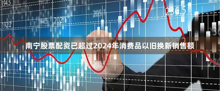 南宁股票配资已超过2024年消费品以旧换新销售额