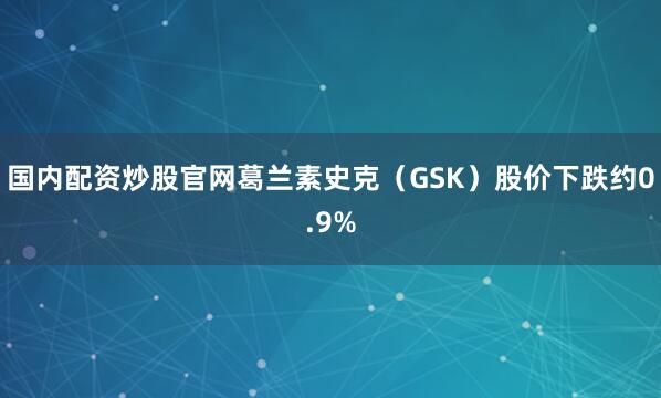 国内配资炒股官网葛兰素史克（GSK）股价下跌约0.9%