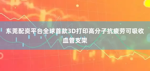 东莞配资平台全球首款3D打印高分子抗疲劳可吸收血管支架