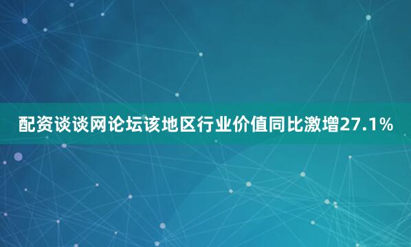 配资谈谈网论坛该地区行业价值同比激增27.1%