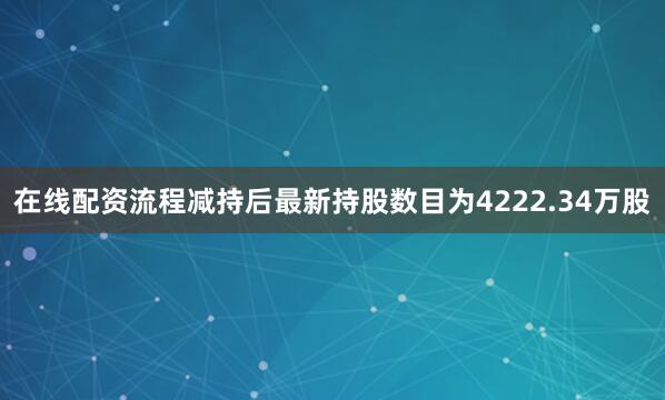 在线配资流程减持后最新持股数目为4222.34万股